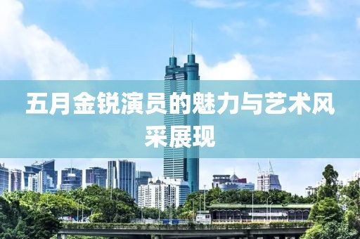 五月金锐演员的魅力与艺术风采展现