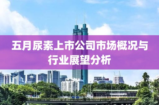 五月尿素上市公司市场概况与行业展望分析