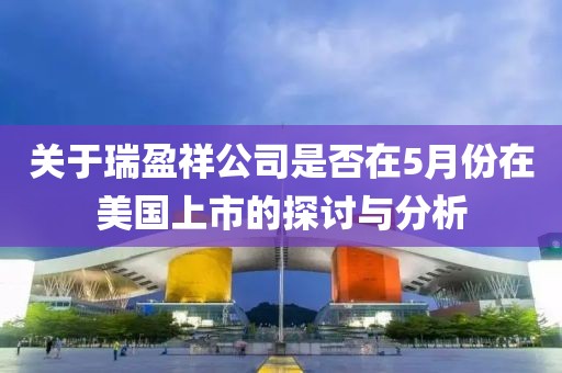 关于瑞盈祥公司是否在5月份在美国上市的探讨与分析