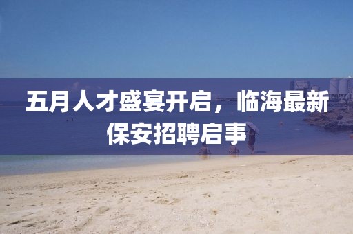 五月人才盛宴开启，临海最新保安招聘启事