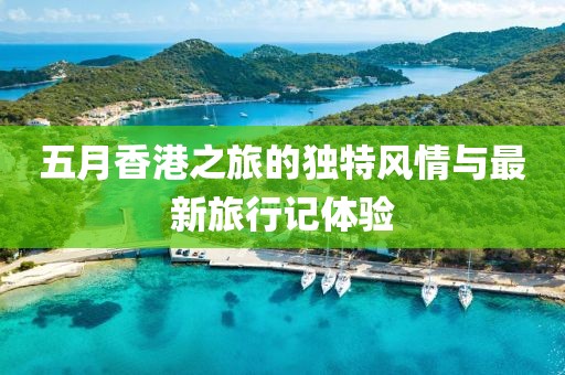 五月香港之旅的独特风情与最新旅行记体验