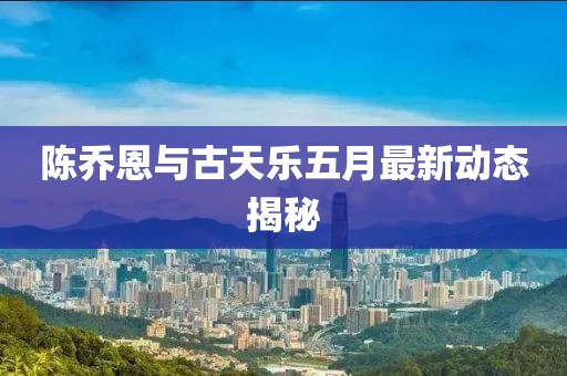 陈乔恩与古天乐五月最新动态揭秘