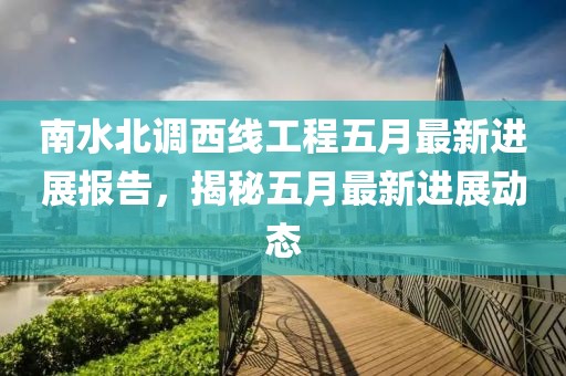 南水北调西线工程五月最新进展报告，揭秘五月最新进展动态