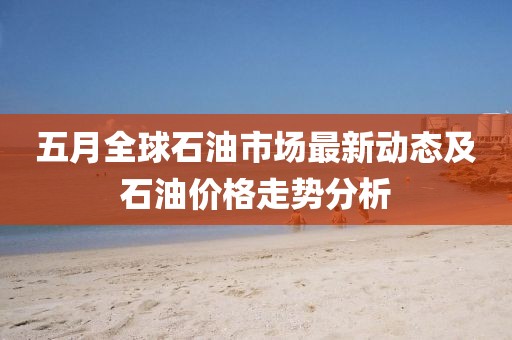 五月全球石油市场最新动态及石油价格走势分析