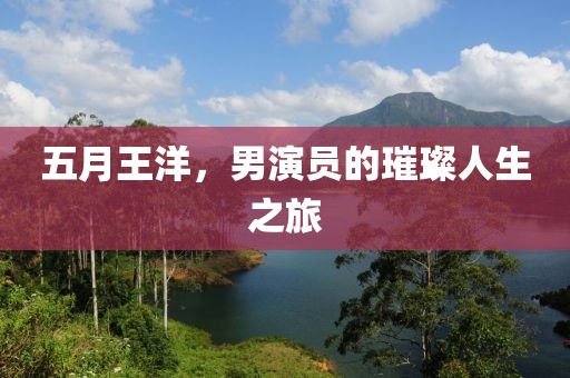 五月王洋，男演员的璀璨人生之旅