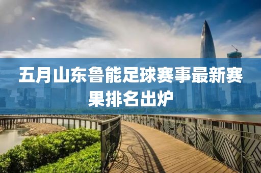 五月山东鲁能足球赛事最新赛果排名出炉