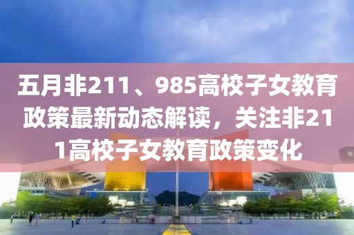 五月非211、985高校子女教育政策最新动态解读，关注非211高校子女教育政策变化