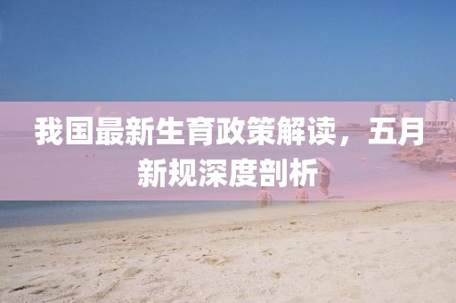 我国最新生育政策解读，五月新规深度剖析