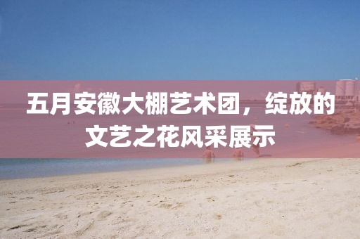五月安徽大棚艺术团，绽放的文艺之花风采展示