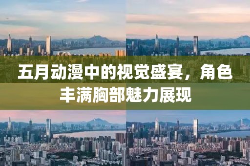 五月动漫中的视觉盛宴，角色丰满胸部魅力展现