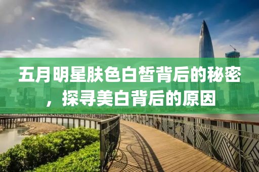 五月明星肤色白皙背后的秘密，探寻美白背后的原因