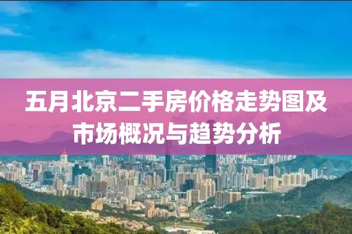 五月北京二手房价格走势图及市场概况与趋势分析