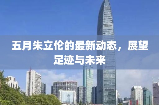 五月朱立伦的最新动态，展望足迹与未来