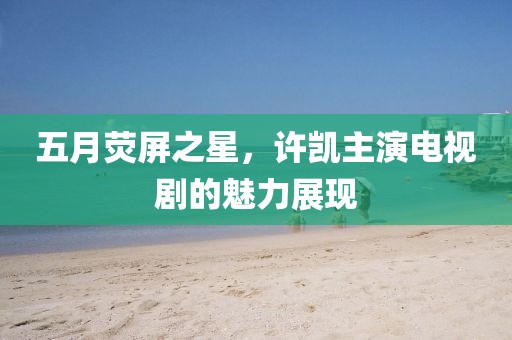 五月荧屏之星，许凯主演电视剧的魅力展现