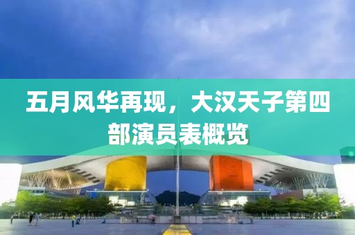 五月风华再现，大汉天子第四部演员表概览
