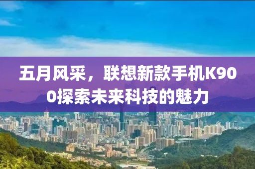 五月风采，联想新款手机K900探索未来科技的魅力