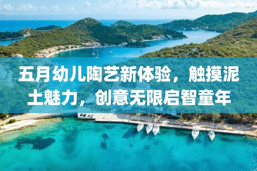 五月幼儿陶艺新体验，触摸泥土魅力，创意无限启智童年