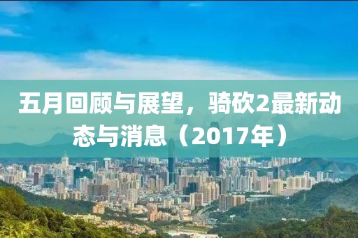 五月回顾与展望，骑砍2最新动态与消息（2017年）