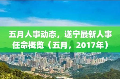 五月人事动态，遂宁最新人事任命概览（五月，2017年）