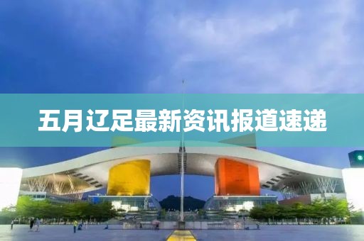五月辽足最新资讯报道速递