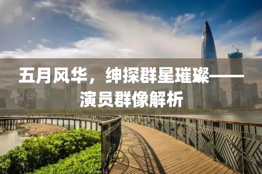 五月风华，绅探群星璀璨——演员群像解析