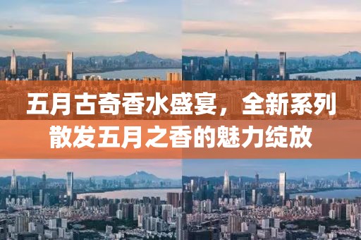 五月古奇香水盛宴，全新系列散发五月之香的魅力绽放