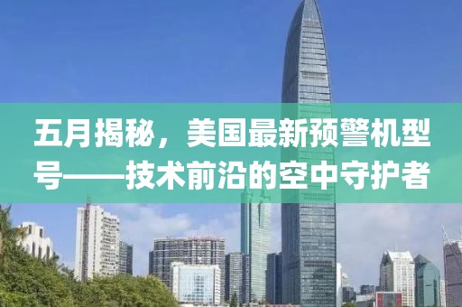 五月揭秘，美国最新预警机型号——技术前沿的空中守护者