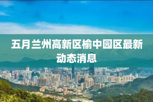 五月兰州高新区榆中园区最新动态消息