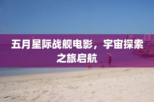 五月星际战舰电影，宇宙探索之旅启航