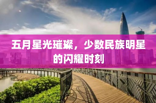 五月星光璀璨，少数民族明星的闪耀时刻