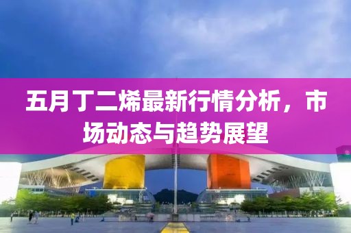 五月丁二烯最新行情分析，市场动态与趋势展望