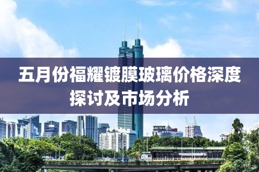 五月份福耀镀膜玻璃价格深度探讨及市场分析