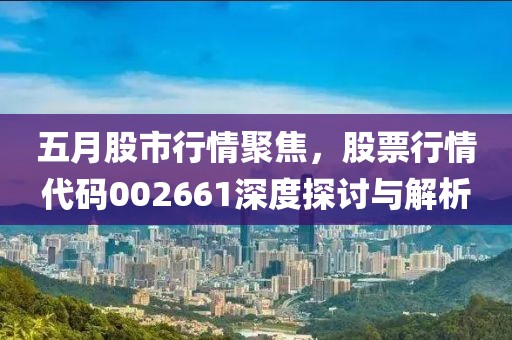 五月股市行情聚焦，股票行情代码002661深度探讨与解析