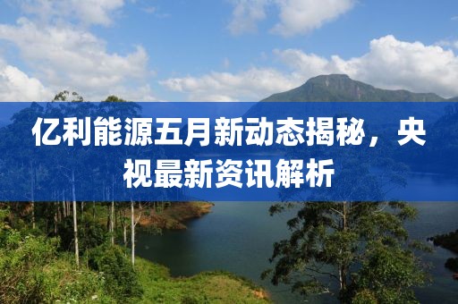 亿利能源五月新动态揭秘，央视最新资讯解析