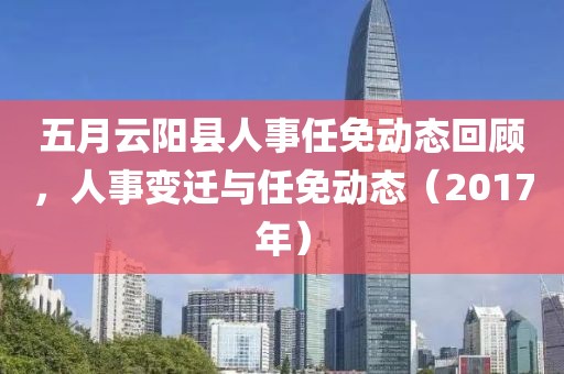 五月云阳县人事任免动态回顾，人事变迁与任免动态（2017年）