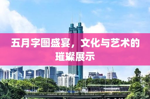 五月字图盛宴，文化与艺术的璀璨展示