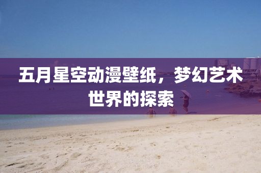 五月星空动漫壁纸，梦幻艺术世界的探索