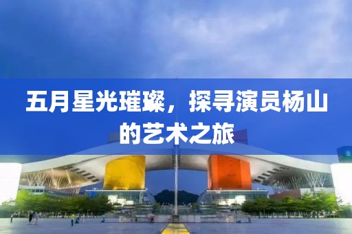 五月星光璀璨，探寻演员杨山的艺术之旅