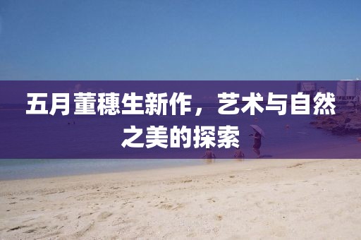 五月董穗生新作，艺术与自然之美的探索