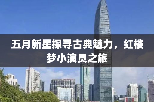五月新星探寻古典魅力，红楼梦小演员之旅