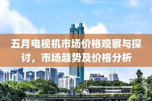 五月电视机市场价格观察与探讨，市场趋势及价格分析