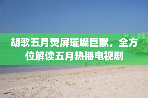 胡歌五月荧屏璀璨巨献，全方位解读五月热播电视剧