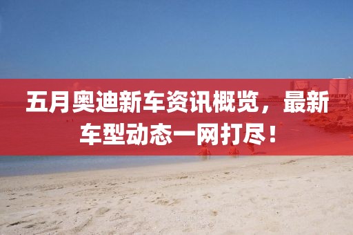 五月奥迪新车资讯概览，最新车型动态一网打尽！
