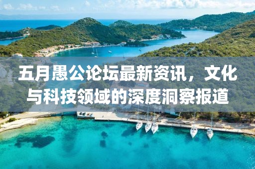 五月愚公论坛最新资讯，文化与科技领域的深度洞察报道
