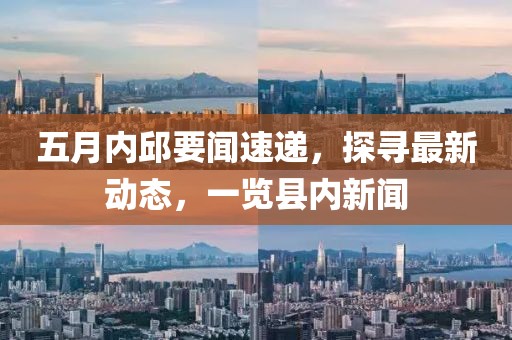 五月内邱要闻速递，探寻最新动态，一览县内新闻