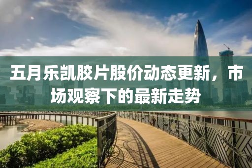 五月乐凯胶片股价动态更新，市场观察下的最新走势