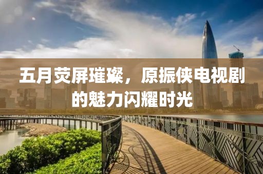 五月荧屏璀璨，原振侠电视剧的魅力闪耀时光