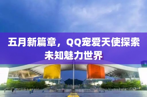 五月新篇章，QQ宠爱天使探索未知魅力世界