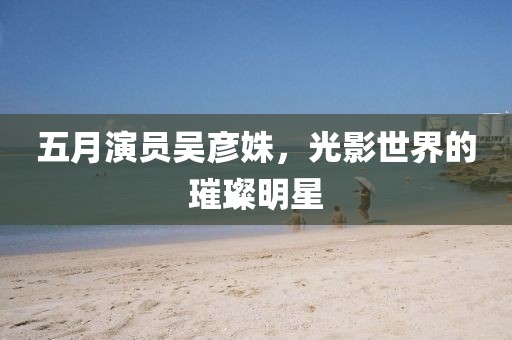 五月演员吴彦姝，光影世界的璀璨明星