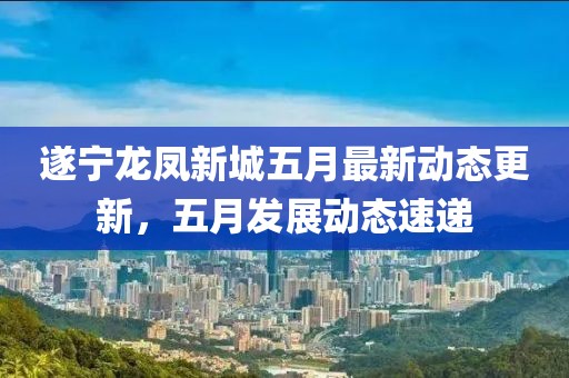 遂宁龙凤新城五月最新动态更新，五月发展动态速递